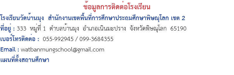 ข้อมูลการติดต่อโรงเรียน โรงเรียนวัดบ้านมุง สำนักงานเขตพื้นที่การศึกษาประถมศึกษาพิษณุโลก เขต 2 ที่อยู่ : 333 หมู่ที่ 1 ตำบลบ้านมุง อำเภอเนินมะปราง จังหวัดพิษณุโลก 65190 เบอร์โทรติดต่อ : 055-992945 / 099-3684355 Email : watbanmungschool@gmail.com แผนที่ตั้งสถานศึกษา 